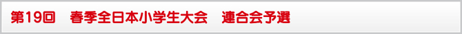 第19回 春季全日本小学生大会 連合会予選 第19回 春季全日本小学生大会 連合会予選